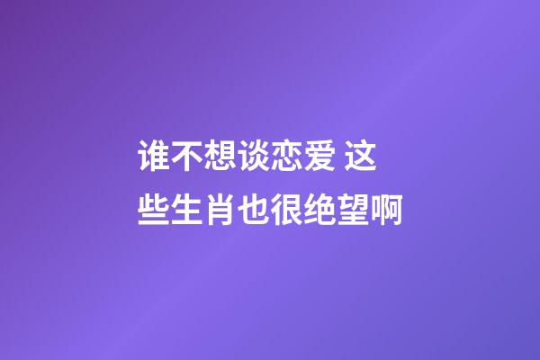 谁不想谈恋爱 这些生肖也很绝望啊